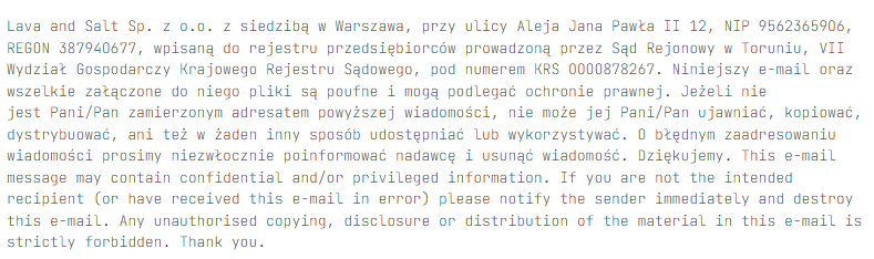 Lava and Salt Sp. z o.o. z siedzibą w Warszawa, przy ulicy Aleja Jana Pawła II 12, NIP 95623659O6, REGON 38794O677, wpisaną
do rejestru przedsiębiorców prowadzoną przez Sąd Rejonowy w Toruniu, VII Wydział Gospodarczy Krajowego Rejestru Sądowego,
pod numerem KRS OOOO878267.
Niniejszy e-mail oraz wszelkie załączone do niego pliki są poufne i mogą podlegać ochronie prawnej. Jeżeli nie jest Pani/Pan
zamierzonym adresatem powyższej wiadomości, nie może jej Pani/Pan ujawniać, kopiować, dystrybuować, ani też w żaden inny
sposób udostępniać lub wykorzystywać. O błędnym zaadresowaniu wiadomości prosimy niezwłocznie poinformować nadawcę i usunąć
wiadomość. Dziękujemy. This e-mail message may contain confidential and/or privileged information. If you are not the
intended recipient (or have received this e-mail in error) please notify the sender immediately and destroy this e-mail.
Any unauthorised copying, disclosure or distribution of the material in this e-mail is strictly forbidden. Thank you.