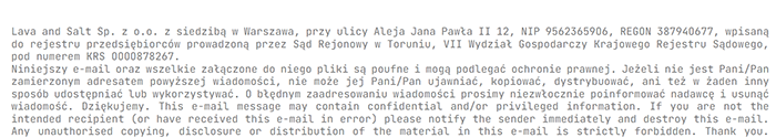 Lava and Salt Sp. z o.o. z siedzibą w Warszawa, przy ulicy Aleja Jana Pawła II 12, NIP 95623659O6, REGON 38794O677, wpisaną
do rejestru przedsiębiorców prowadzoną przez Sąd Rejonowy w Toruniu, VII Wydział Gospodarczy Krajowego Rejestru Sądowego,
pod numerem KRS OOOO878267.
Niniejszy e-mail oraz wszelkie załączone do niego pliki są poufne i mogą podlegać ochronie prawnej. Jeżeli nie jest Pani/Pan
zamierzonym adresatem powyższej wiadomości, nie może jej Pani/Pan ujawniać, kopiować, dystrybuować, ani też w żaden inny
sposób udostępniać lub wykorzystywać. O błędnym zaadresowaniu wiadomości prosimy niezwłocznie poinformować nadawcę i usunąć
wiadomość. Dziękujemy. This e-mail message may contain confidential and/or privileged information. If you are not the
intended recipient (or have received this e-mail in error) please notify the sender immediately and destroy this e-mail.
Any unauthorised copying, disclosure or distribution of the material in this e-mail is strictly forbidden. Thank you.