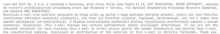 Lava and Salt Sp. z o.o. z siedzibą w Warszawa, przy ulicy Aleja Jana Pawła II 12, NIP 95623659O6, REGON 38794O677, wpisaną
do rejestru przedsiębiorców prowadzoną przez Sąd Rejonowy w Toruniu, VII Wydział Gospodarczy Krajowego Rejestru Sądowego,
pod numerem KRS OOOO878267.
Niniejszy e-mail oraz wszelkie załączone do niego pliki są poufne i mogą podlegać ochronie prawnej. Jeżeli nie jest Pani/Pan
zamierzonym adresatem powyższej wiadomości, nie może jej Pani/Pan ujawniać, kopiować, dystrybuować, ani też w żaden inny
sposób udostępniać lub wykorzystywać. O błędnym zaadresowaniu wiadomości prosimy niezwłocznie poinformować nadawcę i usunąć
wiadomość. Dziękujemy. This e-mail message may contain confidential and/or privileged information. If you are not the
intended recipient (or have received this e-mail in error) please notify the sender immediately and destroy this e-mail.
Any unauthorised copying, disclosure or distribution of the material in this e-mail is strictly forbidden. Thank you.